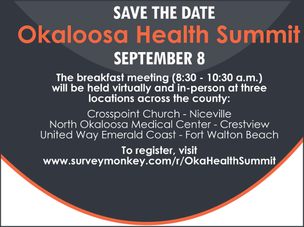SAVE THE DATE  Okaloosa Health Summit SEPTEMBER 8  The breakfast meeting (8:30 - 10:30 a.m.) will be held virtually and in-person at three locations across the county:  Crosspoint Church - Niceville North Okaloosa Medical Center - Crestview United Way Emerald Coast - Fort Walton Beach   To register, visit  www.surveymonkey.com/r/OkaHealthSummit